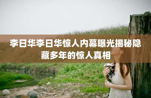 李日华李日华惊人内幕曝光揭秘隐藏多年的惊人真相