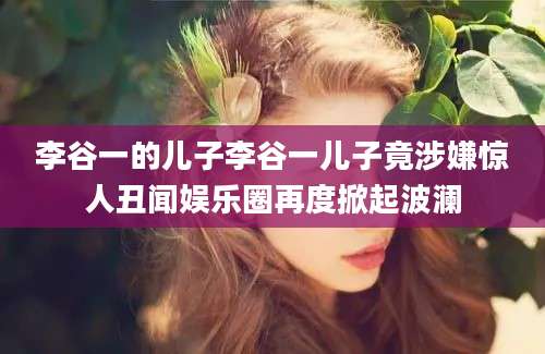 李谷一的儿子李谷一儿子竟涉嫌惊人丑闻娱乐圈再度掀起波澜
