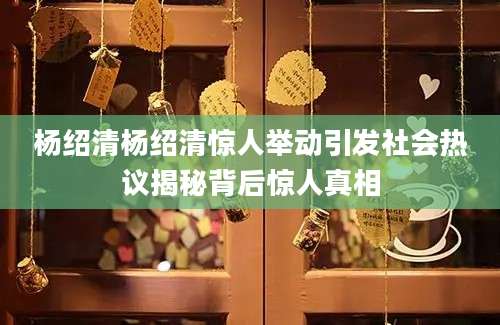 杨绍清杨绍清惊人举动引发社会热议揭秘背后惊人真相
