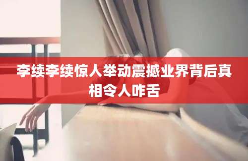 李续李续惊人举动震撼业界背后真相令人咋舌
