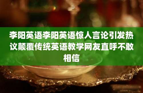 李阳英语李阳英语惊人言论引发热议颠覆传统英语教学网友直呼不敢相信