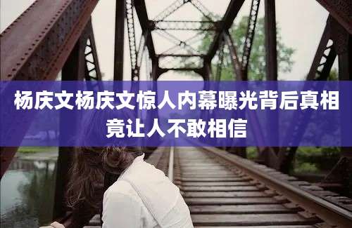 杨庆文杨庆文惊人内幕曝光背后真相竟让人不敢相信