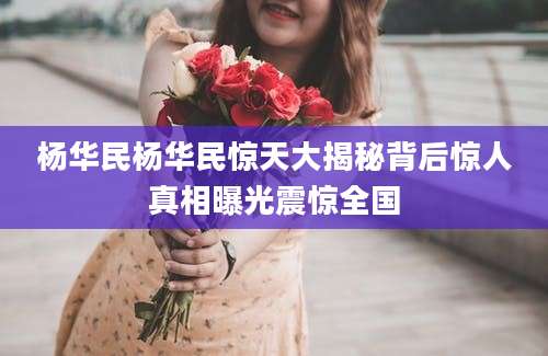 杨华民杨华民惊天大揭秘背后惊人真相曝光震惊全国