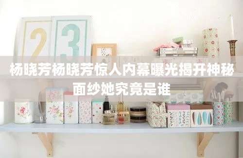 杨晓芳杨晓芳惊人内幕曝光揭开神秘面纱她究竟是谁