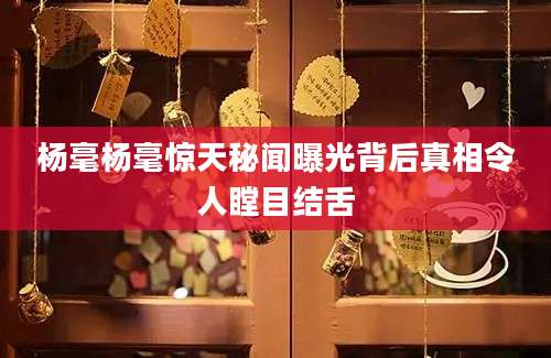 杨毫杨毫惊天秘闻曝光背后真相令人瞠目结舌