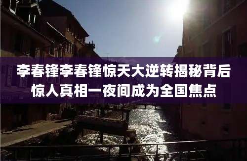 李春锋李春锋惊天大逆转揭秘背后惊人真相一夜间成为全国焦点