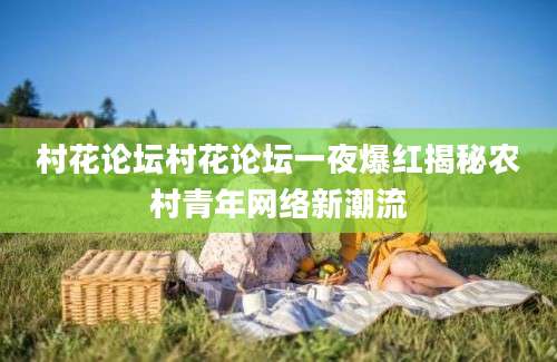 村花论坛村花论坛一夜爆红揭秘农村青年网络新潮流