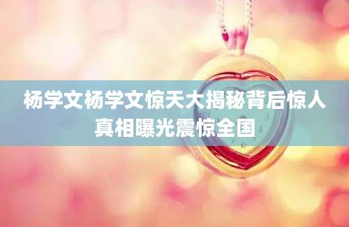 杨学文杨学文惊天大揭秘背后惊人真相曝光震惊全国