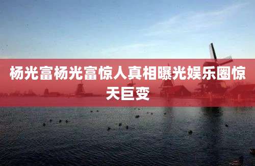 杨光富杨光富惊人真相曝光娱乐圈惊天巨变