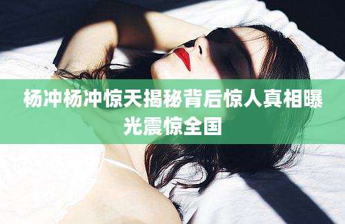 杨冲杨冲惊天揭秘背后惊人真相曝光震惊全国