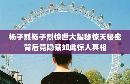杨子烈杨子烈惊世大揭秘惊天秘密背后竟隐藏如此惊人真相