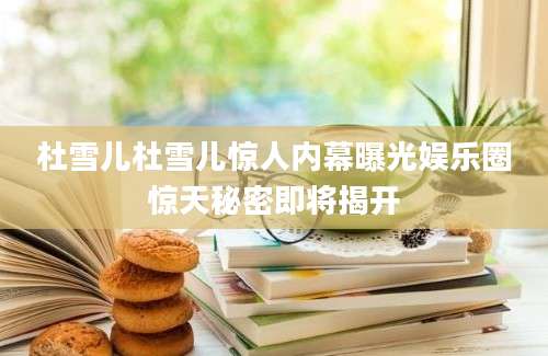 杜雪儿杜雪儿惊人内幕曝光娱乐圈惊天秘密即将揭开