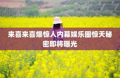 来喜来喜爆惊人内幕娱乐圈惊天秘密即将曝光