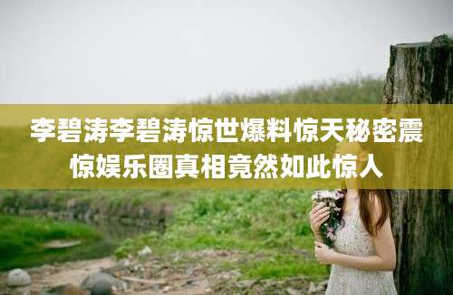 李碧涛李碧涛惊世爆料惊天秘密震惊娱乐圈真相竟然如此惊人