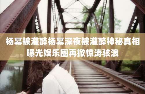 杨幂被灌醉杨幂深夜被灌醉神秘真相曝光娱乐圈再掀惊涛骇浪