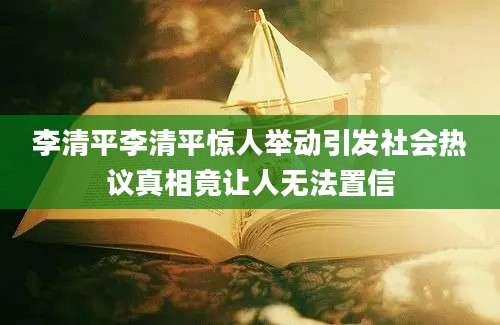 李清平李清平惊人举动引发社会热议真相竟让人无法置信