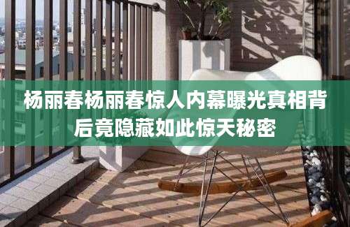 杨丽春杨丽春惊人内幕曝光真相背后竟隐藏如此惊天秘密