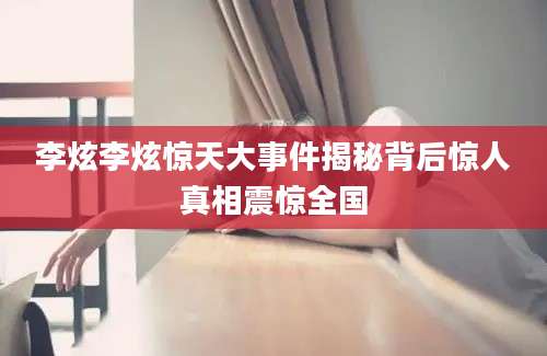 李炫李炫惊天大事件揭秘背后惊人真相震惊全国