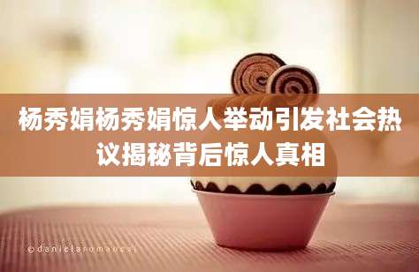 杨秀娟杨秀娟惊人举动引发社会热议揭秘背后惊人真相