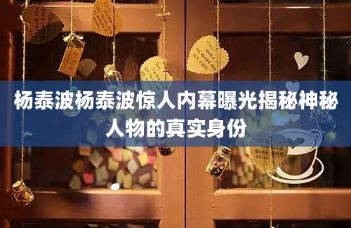 杨泰波杨泰波惊人内幕曝光揭秘神秘人物的真实身份
