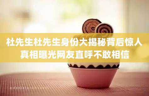 杜先生杜先生身份大揭秘背后惊人真相曝光网友直呼不敢相信