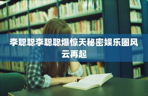 李聪聪李聪聪爆惊天秘密娱乐圈风云再起