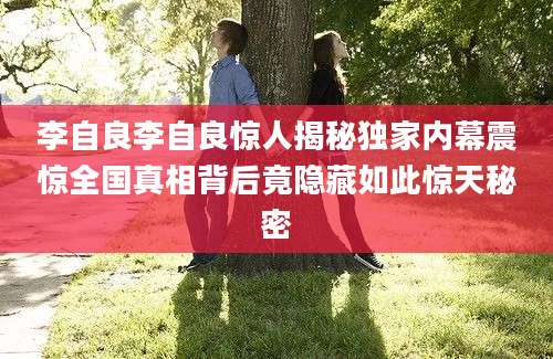 李自良李自良惊人揭秘独家内幕震惊全国真相背后竟隐藏如此惊天秘密