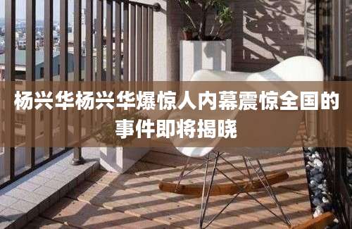 杨兴华杨兴华爆惊人内幕震惊全国的事件即将揭晓
