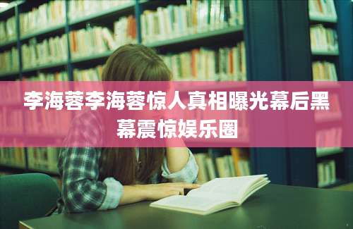 李海蓉李海蓉惊人真相曝光幕后黑幕震惊娱乐圈