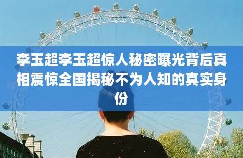 李玉超李玉超惊人秘密曝光背后真相震惊全国揭秘不为人知的真实身份