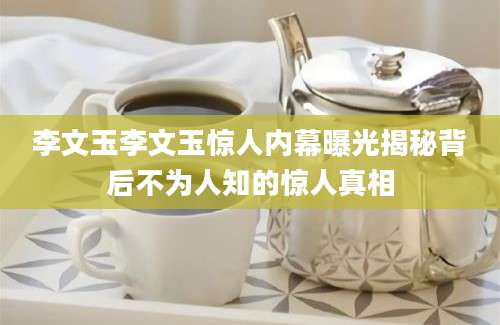 李文玉李文玉惊人内幕曝光揭秘背后不为人知的惊人真相