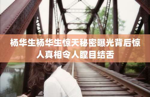 杨华生杨华生惊天秘密曝光背后惊人真相令人瞠目结舌