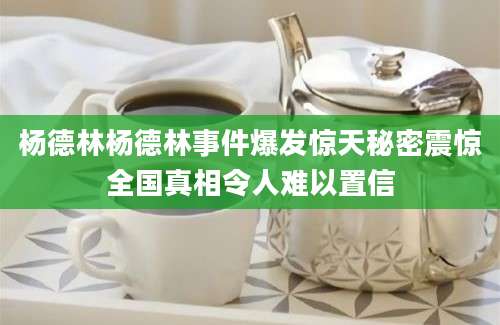 杨德林杨德林事件爆发惊天秘密震惊全国真相令人难以置信