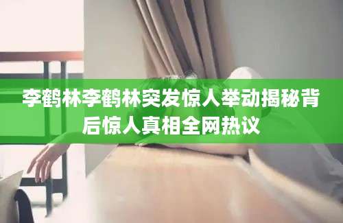 李鹤林李鹤林突发惊人举动揭秘背后惊人真相全网热议