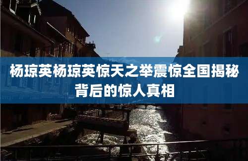 杨琼英杨琼英惊天之举震惊全国揭秘背后的惊人真相
