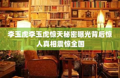 李玉虎李玉虎惊天秘密曝光背后惊人真相震惊全国