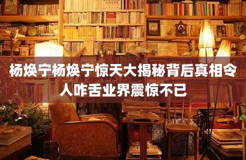 杨焕宁杨焕宁惊天大揭秘背后真相令人咋舌业界震惊不已