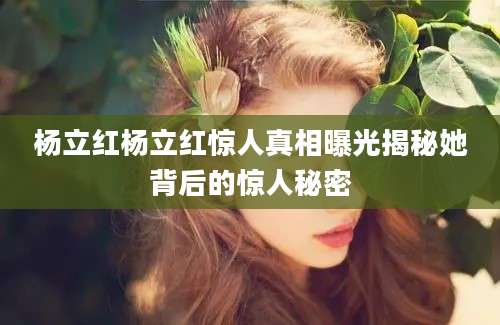 杨立红杨立红惊人真相曝光揭秘她背后的惊人秘密