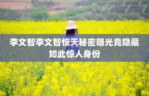 李文智李文智惊天秘密曝光竟隐藏如此惊人身份