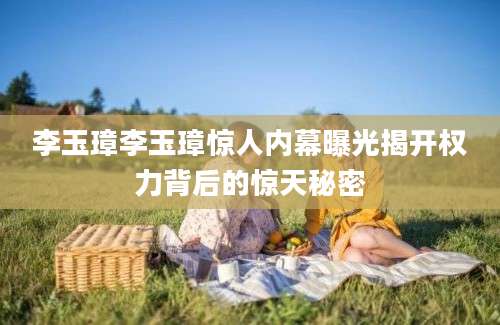 李玉璋李玉璋惊人内幕曝光揭开权力背后的惊天秘密