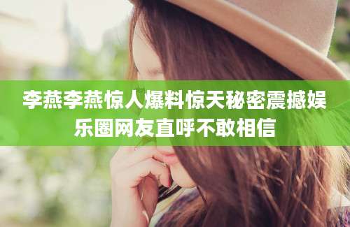李燕李燕惊人爆料惊天秘密震撼娱乐圈网友直呼不敢相信