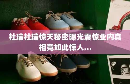 杜瑞杜瑞惊天秘密曝光震惊业内真相竟如此惊人...