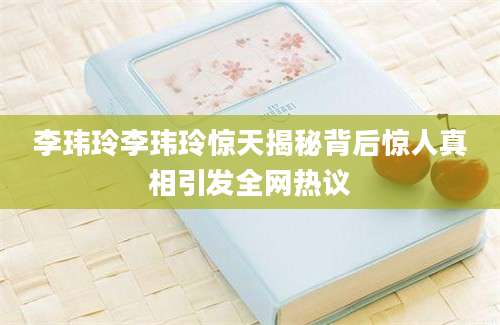 李玮玲李玮玲惊天揭秘背后惊人真相引发全网热议