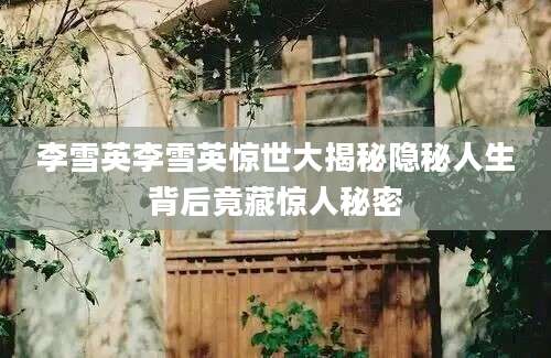 李雪英李雪英惊世大揭秘隐秘人生背后竟藏惊人秘密