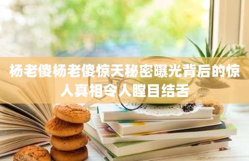 杨老傻杨老傻惊天秘密曝光背后的惊人真相令人瞠目结舌