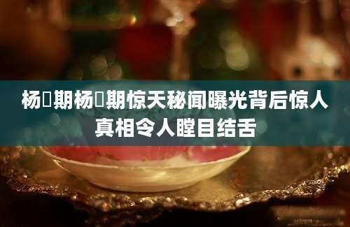 杨佺期杨佺期惊天秘闻曝光背后惊人真相令人瞠目结舌