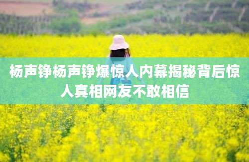 杨声铮杨声铮爆惊人内幕揭秘背后惊人真相网友不敢相信