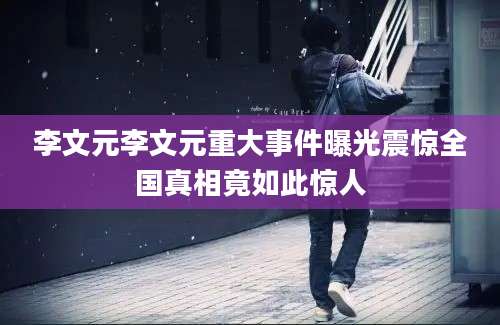 李文元李文元重大事件曝光震惊全国真相竟如此惊人