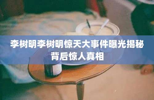 李树明李树明惊天大事件曝光揭秘背后惊人真相