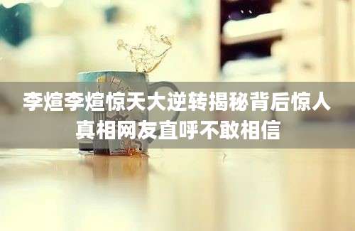 李煊李煊惊天大逆转揭秘背后惊人真相网友直呼不敢相信